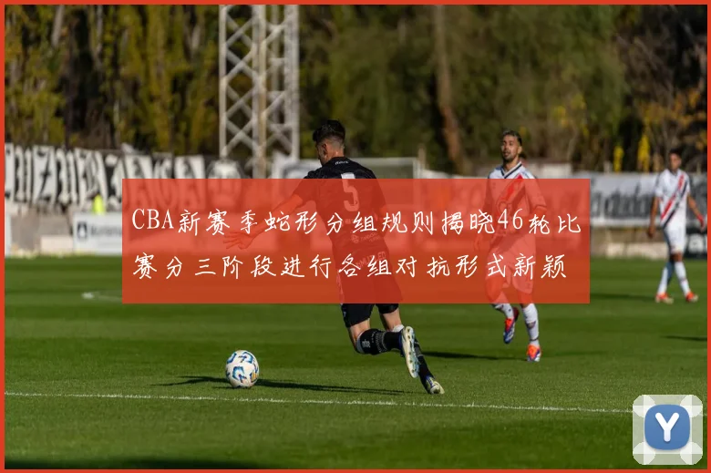 CBA新赛季蛇形分组规则揭晓46轮比赛分三阶段进行各组对抗形式新颖
