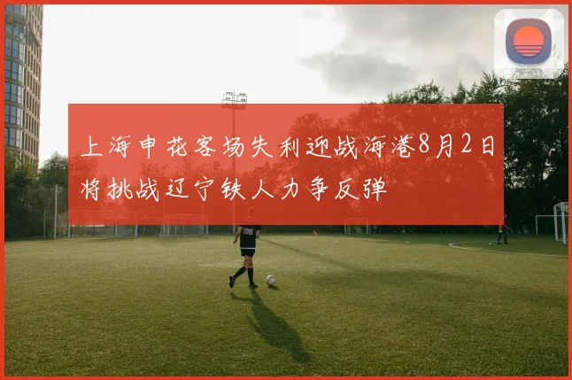 上海申花客场失利迎战海港8月2日将挑战辽宁铁人力争反弹